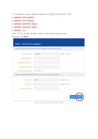 11. isi database sesuai dengan database yg dibuat di phpmyadmin tadi.
a. database host: localhost
b. database name: akasia
c. database username: akasia
d. database password: akasia
e. generate : no
untuk 3 menu yg ada dibawah, biarkan saja seperti tampilan awal.
kemudian klik NEXT
 