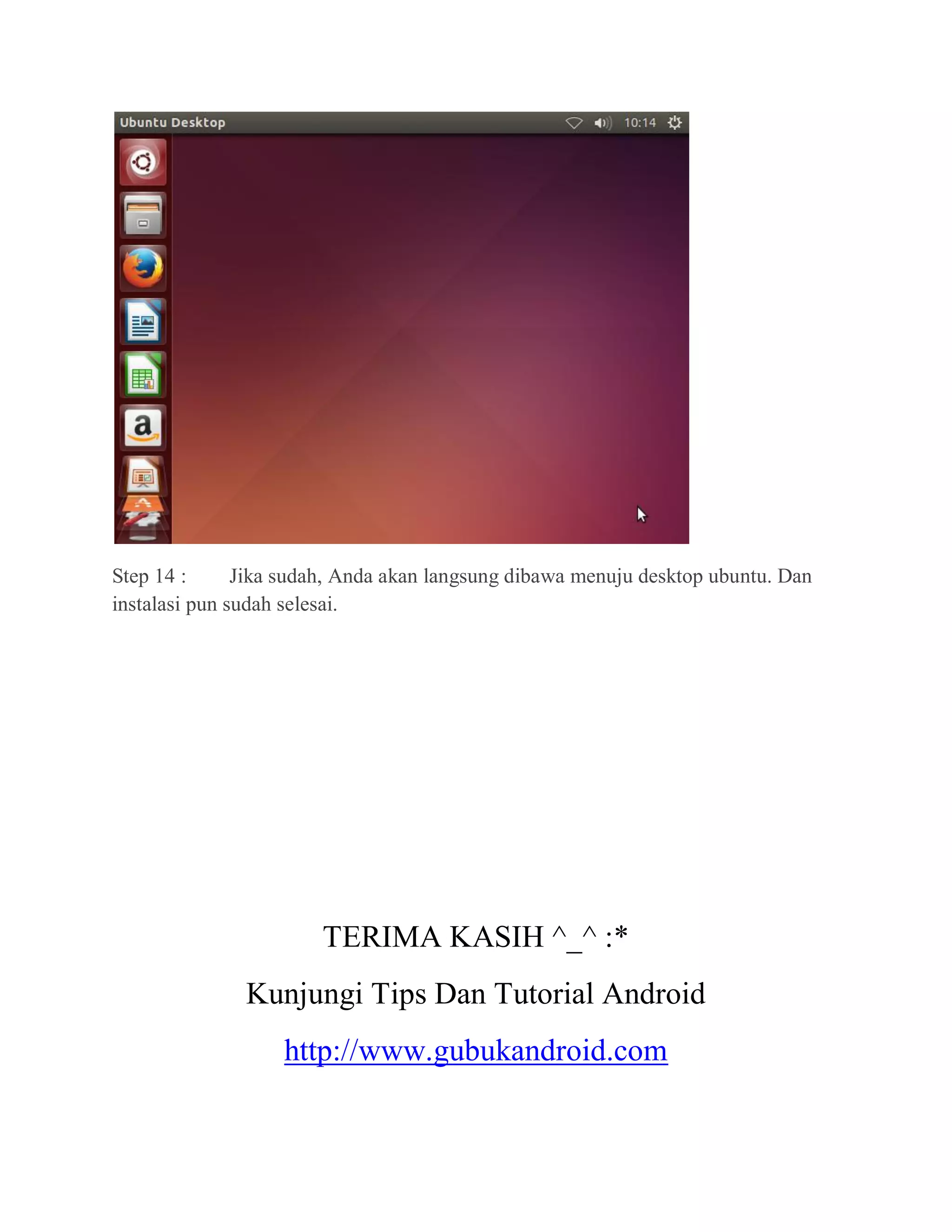 Step 14 : Jika sudah, Anda akan langsung dibawa menuju desktop ubuntu. Dan
instalasi pun sudah selesai.
TERIMA KASIH ^_^ :*
Kunjungi Tips Dan Tutorial Android
http://www.gubukandroid.com
 