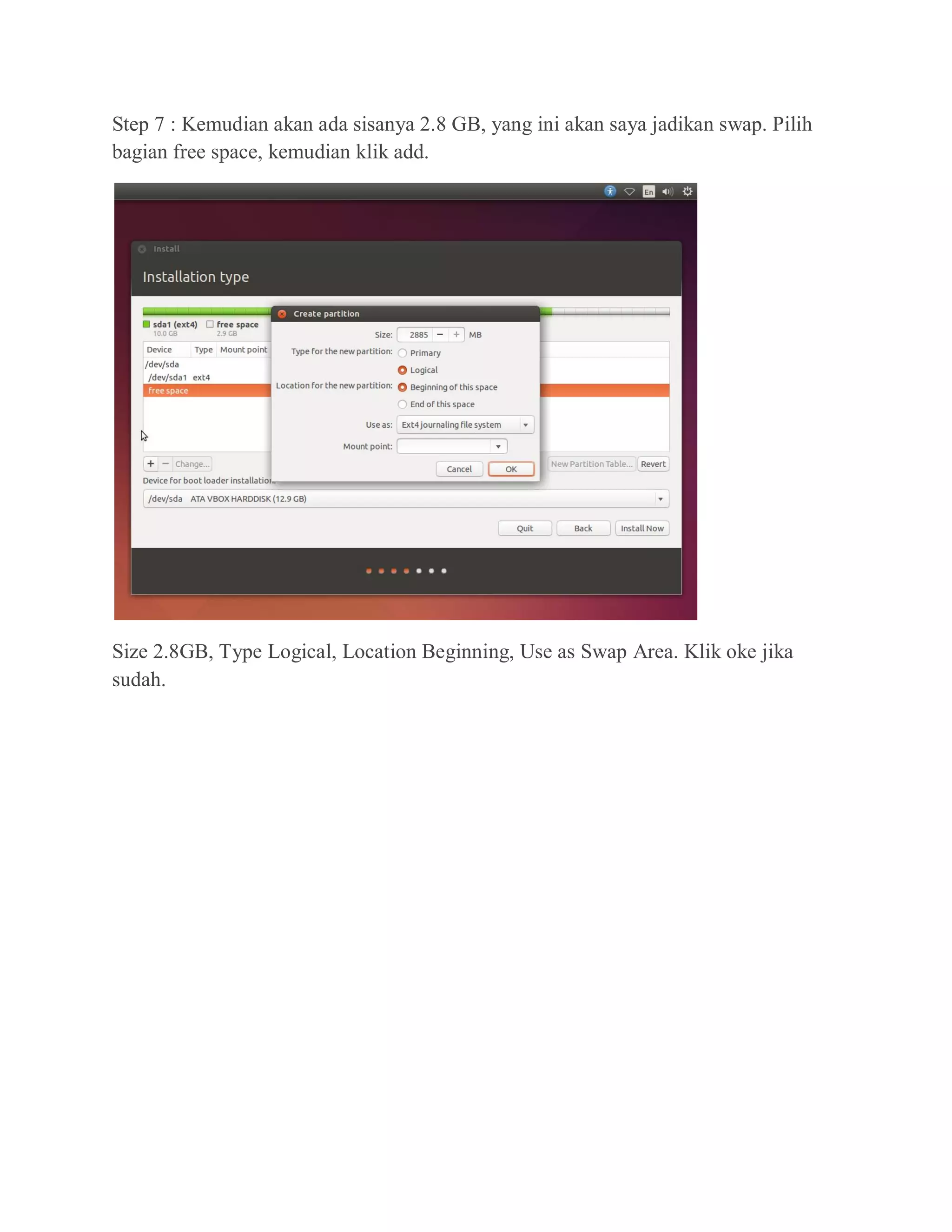 Step 7 : Kemudian akan ada sisanya 2.8 GB, yang ini akan saya jadikan swap. Pilih
bagian free space, kemudian klik add.
Size 2.8GB, Type Logical, Location Beginning, Use as Swap Area. Klik oke jika
sudah.
 