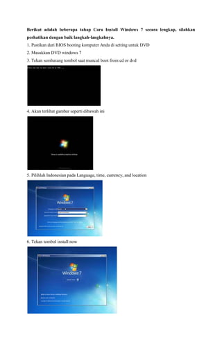 Berikut adalah beberapa tahap Cara Install Windows 7 secara lengkap, silahkan 
perhatikan dengan baik langkah-langkahnya. 
1. Pastikan dari BIOS booting komputer Anda di setting untuk DVD 
2. Masukkan DVD windows 7 
3. Tekan sembarang tombol saat muncul boot from cd or dvd 
4. Akan terlihat gambar seperti dibawah ini 
5. Pilihlah Indonesian pada Language, time, currency, and location 
6. Tekan tombol install now 
 