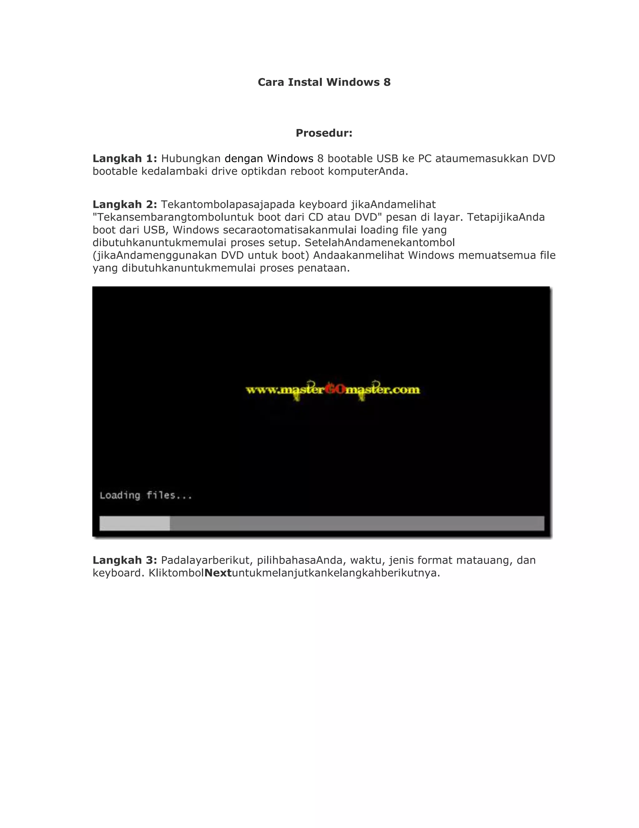 Cara Instal Windows 8



                                    Prosedur:

Langkah 1: Hubungkan dengan Windows 8 bootable USB ke PC ataumemasukkan DVD
bootable kedalambaki drive optikdan reboot komputerAnda.


Langkah 2: Tekantombolapasajapada keyboard jikaAndamelihat
"Tekansembarangtomboluntuk boot dari CD atau DVD" pesan di layar. TetapijikaAnda
boot dari USB, Windows secaraotomatisakanmulai loading file yang
dibutuhkanuntukmemulai proses setup. SetelahAndamenekantombol
(jikaAndamenggunakan DVD untuk boot) Andaakanmelihat Windows memuatsemua file
yang dibutuhkanuntukmemulai proses penataan.




Langkah 3: Padalayarberikut, pilihbahasaAnda, waktu, jenis format matauang, dan
keyboard. KliktombolNextuntukmelanjutkankelangkahberikutnya.
 
