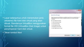 • Layar selanjutnya untuk menentukan jenis
(ekstensi) file hard disk virtual yang akan
dibuat. Standarnya VirtualBox menggunakan
format file VDI (VirtualBox Disk Image) untuk
penyimpanan hard disk virtual.
• Tekan tombol Next
 