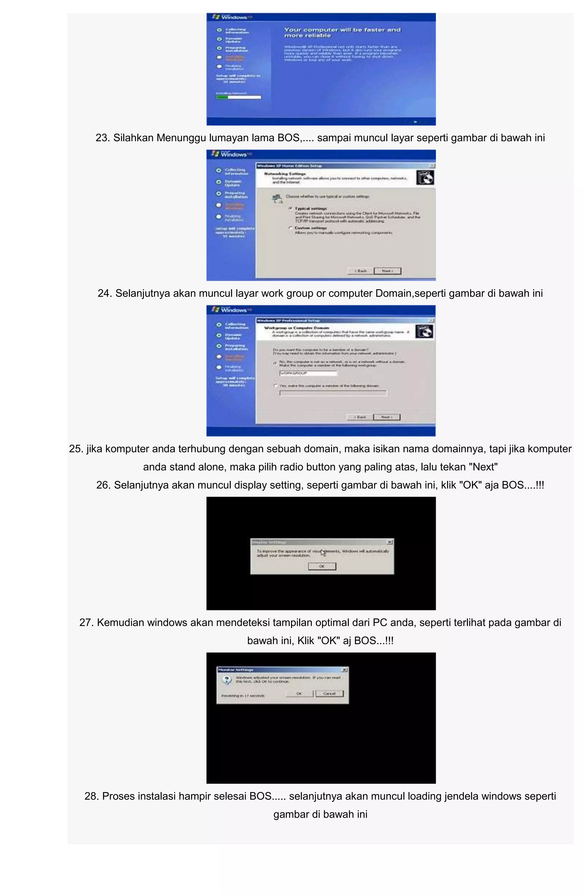 23. Silahkan Menunggu lumayan lama BOS,.... sampai muncul layar seperti gambar di bawah ini
24. Selanjutnya akan muncul layar work group or computer Domain,seperti gambar di bawah ini
25. jika komputer anda terhubung dengan sebuah domain, maka isikan nama domainnya, tapi jika komputer
anda stand alone, maka pilih radio button yang paling atas, lalu tekan "Next"
26. Selanjutnya akan muncul display setting, seperti gambar di bawah ini, klik "OK" aja BOS....!!!
27. Kemudian windows akan mendeteksi tampilan optimal dari PC anda, seperti terlihat pada gambar di
bawah ini, Klik "OK" aj BOS...!!!
28. Proses instalasi hampir selesai BOS..... selanjutnya akan muncul loading jendela windows seperti
gambar di bawah ini
 