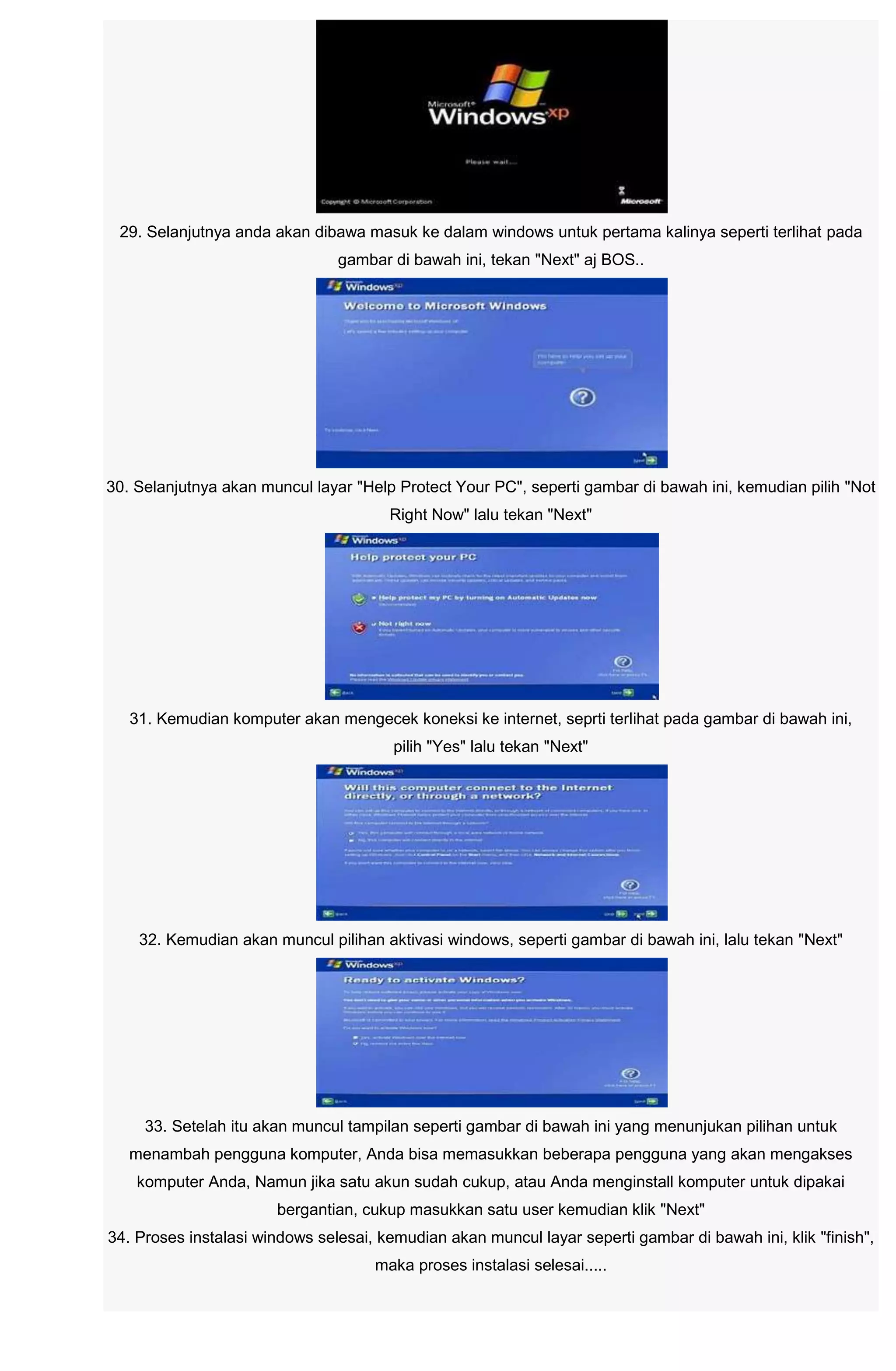 29. Selanjutnya anda akan dibawa masuk ke dalam windows untuk pertama kalinya seperti terlihat pada
gambar di bawah ini, tekan "Next" aj BOS..
30. Selanjutnya akan muncul layar "Help Protect Your PC", seperti gambar di bawah ini, kemudian pilih "Not
Right Now" lalu tekan "Next"
31. Kemudian komputer akan mengecek koneksi ke internet, seprti terlihat pada gambar di bawah ini,
pilih "Yes" lalu tekan "Next"
32. Kemudian akan muncul pilihan aktivasi windows, seperti gambar di bawah ini, lalu tekan "Next"
33. Setelah itu akan muncul tampilan seperti gambar di bawah ini yang menunjukan pilihan untuk
menambah pengguna komputer, Anda bisa memasukkan beberapa pengguna yang akan mengakses
komputer Anda, Namun jika satu akun sudah cukup, atau Anda menginstall komputer untuk dipakai
bergantian, cukup masukkan satu user kemudian klik "Next"
34. Proses instalasi windows selesai, kemudian akan muncul layar seperti gambar di bawah ini, klik "finish",
maka proses instalasi selesai.....
 