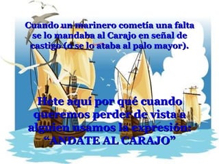 Cuando un marinero cometía una falta se lo mandaba al Carajo en señal de castigo (o se lo ataba al palo mayor). Hete aquí por qué cuando queremos perder de vista a alguien usamos la expresión: “ ANDATE AL CARAJO” 