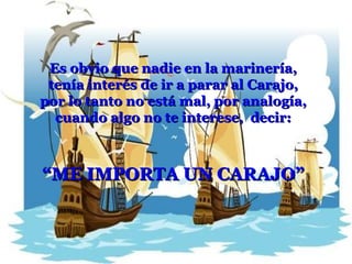 Es obvio que nadie en la marinería, tenía interés de ir a parar al Carajo, por lo tanto no está mal, por analogía, cuando algo no te interese,  decir: “ ME IMPORTA UN CARAJO” 