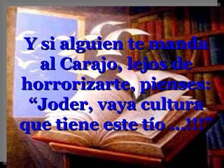 Y si alguien te manda al Carajo, lejos de horrorizarte, pienses: “ Joder, vaya cultura que tiene este tío …!!!” 