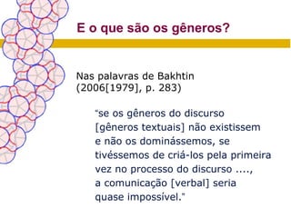 E o que são os gêneros?


Nas palavras de Bakhtin
(2006[1979], p. 283)

   “se os gêneros do discurso
   [gêneros textuais] não existissem
   e não os dominássemos, se
   tivéssemos de criá-los pela primeira
   vez no processo do discurso ....,
   a comunicação [verbal] seria
   quase impossível.”
 