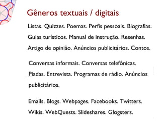 Gêneros textuais / digitais
Listas. Quizzes. Poemas. Perfis pessoais. Biografias.
Guias turísticos. Manual de instrução. Resenhas.
Artigo de opinião. Anúncios publicitários. Contos.

Conversas informais. Conversas telefônicas.
Piadas. Entrevista. Programas de rádio. Anúncios
publicitários.

Emails. Blogs. Webpages. Facebooks. Twitters.
Wikis. WebQuests. Slideshares. Glogsters.
 