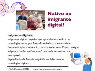 Nativo ou
                                    imigrante
                                    digital?

Imigrantes digitais:
Imigrantes digitais: aqueles que aprenderam a utilizar as
tecnologias atuais por força do trabalho, da necessidade
decomunicação e interação, para aprender mais.Como qualquer
imigrante, retêm um “sotaque” que pode sermais ou menos
perceptível,
dependendo da fluência adquirida em lidar com as
tecnologias digitais.

Mark Prensky (2001).   http://www.marcprensky.com/
 