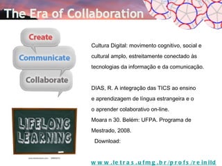 Cultura Digital: movimento cognitivo, social e
cultural amplo, estreitamente conectado às
tecnologias da informação e da comunicação.


DIAS, R. A integração das TICS ao ensino
e aprendizagem de língua estrangeira e o
o aprender colaborativo on-line.
Moara n 30. Belém: UFPA. Programa de
Mestrado, 2008.
 Download:


w w w . l e t r a s . u f m g . b r /p r o f s /r e i n i l d e
 