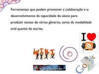 Ferramentas que podem promover a colaboração e o
desenvolvimento da capacidade do aluno para
produzir textos de vários gêneros, tanto da modalidade
oral quanto da escrita.
 
