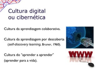 Cultura digital
  ou cibernética

Cultura da aprendizagem colaborativa.

Cultura da aprendizagem por descoberta
  (self-discovery learning, Bruner, 1960).


Cultura do “aprender a aprender”
(aprender para a vida).
 