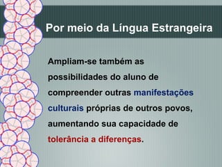 Por meio da Língua Estrangeira

Ampliam-se também as
possibilidades do aluno de
compreender outras manifestações
culturais próprias de outros povos,
aumentando sua capacidade de
tolerância a diferenças.
 