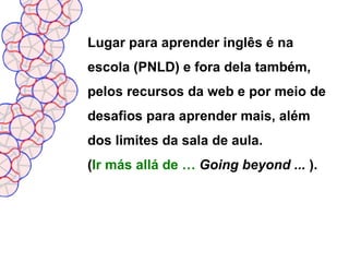 Lugar para aprender inglês é na
escola (PNLD) e fora dela também,
pelos recursos da web e por meio de
desafios para aprender mais, além
dos limites da sala de aula.
(Ir más allá de … Going beyond ... ).
 