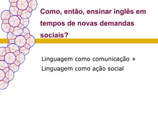 Como, então, ensinar inglês em
tempos de novas demandas
sociais?


Linguagem como comunicação +
Linguagem como ação social
 