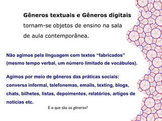 Gêneros textuais e Gêneros digitais
        tornam-se objetos de ensino na sala
        de aula contemporânea.


Não agimos pela linguagem com textos “fabricados”
(mesmo tempo verbal, um número limitado de vocábulos).

Agimos por meio de gêneros das práticas sociais:
conversa informal, telefonemas, emails, texting, blogs,
chats, bilhetes, listas, depoimentos, relatórios, artigos de
notícias etc.
                   E o que são os gêneros?
 