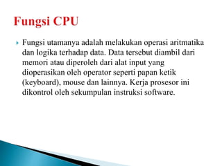  Fungsi utamanya adalah melakukan operasi aritmatika
dan logika terhadap data. Data tersebut diambil dari
memori atau diperoleh dari alat input yang
dioperasikan oleh operator seperti papan ketik
(keyboard), mouse dan lainnya. Kerja prosesor ini
dikontrol oleh sekumpulan instruksi software.
 