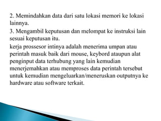 2. Memindahkan data dari satu lokasi memori ke lokasi
lainnya.
3. Mengambil keputusan dan melompat ke instruksi lain
sesuai keputusan itu.
kerja prossesor intinya adalah menerima umpan atau
perintah masuk baik dari mouse, keybord ataupun alat
penginput data terhubung yang lain kemudian
menerjemahkan atau memproses data perintah tersebut
untuk kemudian mengeluarkan/meneruskan outputnya ke
hardware atau software terkait.
 