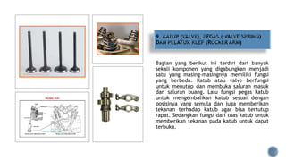 Bagian yang berikut ini terdiri dari banyak
sekali komponen yang digabungkan menjadi
satu yang masing-masingnya memiliki fungsi
yang berbeda. Katub atau valve berfungsi
untuk menutup dan membuka saluran masuk
dan saluran buang. Lalu fungsi pegas katub
untuk mengembalikan katub sesuai dengan
posisinya yang semula dan juga memberikan
tekanan terhadap katub agar bisa tertutup
rapat. Sedangkan fungsi dari tuas katub untuk
memberikan tekanan pada katub untuk dapat
terbuka.
 