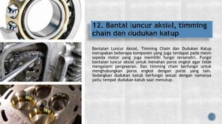 Bantalan Luncur Aksial, Timming Chain dan Dudukan Katup
merupakan beberapa komponen yang juga terdapat pada mesin
sepeda motor yang juga memiliki fungsi tersendiri. Fungsi
bantalan luncur aksial untuk menahan poros engkol agar tidak
mengalami pergeseran. Dan timming chain berfungsi untuk
menghubungkan poros engkol dengan poros yang lain.
Sedangkan dudukan katub berfungsi sesuai dengan namanya
yaitu tempat dudukan katub saat menutup.
 
