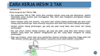 LANGKAH KE 1
Piston bergerak dari TMA ke TMB.
 Dari pergerakan TMA ke TMB, piston akan menekan sebuah ruang yang ada dibawahnya. Apabila
keberadaan piston semakin jauh meninggalkan TMA, disini akan mengalami peningkatan tekanan
pada ruang tersebut.
 Dalam keadaan pada titik tertentu, ring piston akan melalui lubang pembuangan gas serta suatu
lubang yang memasuki gas. Pada umumnya ring piston akan lebih dulu melalui lubang pembuangan.
 Setelah melalui lubang pembuangan, gas yang ada pada ruang bakar akan keluar dari lubang
pembuangan.
 Dan saat piston melalui lubang masukan, gas yang ada pada ruang bilas akan terpacu masuk
kedalam ruang bakar dan sekalian mengeluarkan gas dari ruang bakar mengarah ke lubang
pembuangan.
 Pada saat tersebut, piston akan terus memberikan tekanan terhadap ruang bilas hingga pada titik
TMB, sekalian memacu gas yang ada didalam ruang bilas untuk masuk kedalam ruang bakar.
 