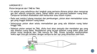LANGKAH KE 2
Piston bergerak dari TMB ke TMA.
 Ini adalah yang sebaliknya dari langkah yang pertama dimana piston akan menyerap
gas dari adanya campuran udara, bahan bakar serta pelumas kedalam ruang bilas.
Campuran tersebut disebabkan oleh karburator atau sistem injeksi.
 Pada saat melalui lubang masukan dan pembuangan, piston akan memadatkan sutau
gas yang tinggal didalam ruang bakar.
 Selanjutnya piston akan selalu memadatkan gas yang ada didalam ruang bakar
hingga TMA.
 Sebelum piston sampai ke TMA, disitu busi akan menyala dan membakar gas yang
ada didalam ruang bakar. Pembakaran yang terjadi didalam ruang bakar pada saat
piston mulai bergerak dari TMA menuju ke TMB. Proses tersebut membutuhkan
waktu agar bisa gas terbakar dengan sempurna dari api yang dihasilkan oleh busi.
 