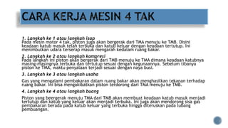 1. Langkah ke 1 atau langkah isap
Pada mesin motor 4 tak, piston juga akan bergerak dari TMA menuju ke TMB. Disini
keadaan katub masuk telah terbuka dan katub keluar dengan keadaan tertutup. Ini
menimbulkan udara terserap masuk mengarah kedalam ruang bakar.
2. Langkah ke 2 atau langkah kompresi
Pada langkah ini piston akan bergerak dari TMB menuju ke TMA dimana keadaan katubnya
masing-masingnya terbuka dan tertutup sesuai dengan kegunaannya. Sebelum tibanya
piston ke TMA, waktu penyalaan terjadi sesuai dengan naya busi.
3. Langkah ke 3 atau langkah usaha
Gas yang mengalami pembakaran dalam ruang bakar akan menghasilkan tekanan terhadap
ruang bakar. Ini bisa mengakibatkan piston terdorong dari TMA menuju ke TMB.
4. Langkah ke 4 atau langkah buang
Piston yang beergerak menuju TMA dari TMB akan membuat keadaan katub masuk menjadi
tertutup dan katub yang keluar akan menjadi terbuka. Ini juga akan mendorong sisa gas
pembakaran berada pada katub keluar yang terbuka hingga diteruskan pada lubang
pembuangan.
 
