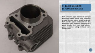 Blok silinder juga termasuk sebagai
komponen mesin motor yang berfungsi
sebagai tempat piston untuk bergerak.
Blok Silinder piston ini terdiri dari dua
komponen yang digabung menjadi satu
yaitu silinder liner dan blok silinder
yang keduanya saling melekat satu
sama lainnya.
 