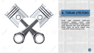 Torak juga termasuk salah-satu
komponen sepeda motor yang
fungsinya memindahkan tenaga mesin
yang diperoleh dari hasil pembakaran
bahan bakar ke poros engkol atau
crank shaft melalui batang torak.
 