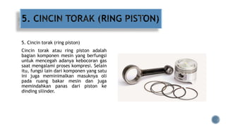 5. Cincin torak (ring piston)
Cincin torak atau ring piston adalah
bagian komponen mesin yang berfungsi
untuk mencegah adanya kebocoran gas
saat mengalami proses kompresi. Selain
itu, fungsi lain dari komponen yang satu
ini juga meminimalkan masuknya oli
pada ruang bakar mesin dan juga
memindahkan panas dari piston ke
dinding silinder.
 
