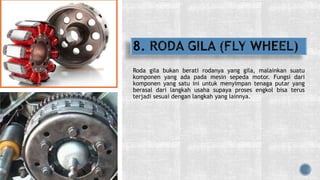Roda gila bukan berati rodanya yang gila, malainkan suatu
komponen yang ada pada mesin sepeda motor. Fungsi dari
komponen yang satu ini untuk menyimpan tenaga putar yang
berasal dari langkah usaha supaya proses engkol bisa terus
terjadi sesuai dengan langkah yang lainnya.
 