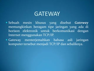 GATEWAY
 Sebuah

mesin khusus yang disebut Gateway
memungkinkan beragam tipe jaringan yang ada di
horison elektronik untuk berkomunikasi dengan
Internet menggunakan TCP/IP.
 Gateway menterjemahkan bahasa asli jaringan
komputer tersebut menjadi TCP/IP dan sebaliknya.

 
