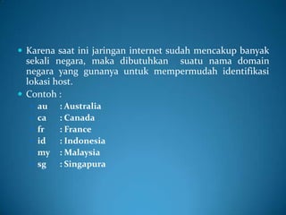  Karena saat ini jaringan internet sudah mencakup banyak

sekali negara, maka dibutuhkan suatu nama domain
negara yang gunanya untuk mempermudah identifikasi
lokasi host.
 Contoh :
 au

 ca
 fr
 id
 my
 sg

: Australia
: Canada
: France
: Indonesia
: Malaysia
: Singapura

 