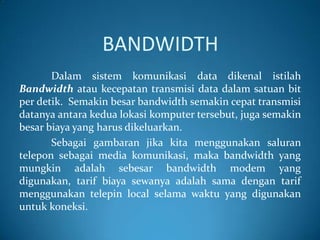 BANDWIDTH
Dalam sistem komunikasi data dikenal istilah
Bandwidth atau kecepatan transmisi data dalam satuan bit
per detik. Semakin besar bandwidth semakin cepat transmisi
datanya antara kedua lokasi komputer tersebut, juga semakin
besar biaya yang harus dikeluarkan.
Sebagai gambaran jika kita menggunakan saluran
telepon sebagai media komunikasi, maka bandwidth yang
mungkin adalah sebesar bandwidth modem yang
digunakan, tarif biaya sewanya adalah sama dengan tarif
menggunakan telepin local selama waktu yang digunakan
untuk koneksi.

 
