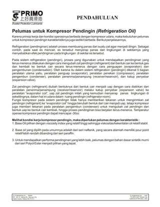 PENDAHULUAN

Pelumas untuk Kompresor Pendingin (Refrigeration Oil)
Karena prinsip kerja dan kondisi operasinya berbeda dengan kompresor udara, maka kebutuhan pelumas
untuk kompresor pendingin karakteristiknya juga sedikit berbeda. Berikut penjelasannya,

Refrigeration (pendinginan) adalah proses membuang panas dari suatu zat agar menjadi dingin. Sebagai
contoh, pada saat es mencair, es tersebut menyerap panas dari lingkungan di sekitarnya yang
menyebabkan efek pendinginan pada lingkungan di sekitar es tersebut.

Pada sistem refrigeration (pendingin), proses yang digunakan untuk mendapatkan pendinginan yang
terus-menerus dilakukan dengan cara mengubah zat pendingin (refrigerant) dari bentuk cair ke bentuk gas
dan kembali ke bentuk cair secara terus-menerus dengan cara penguapan (evaporation) dan
pengembunan (condensation). Oleh karena itu dalam sistem refrigeration (pendingin) dikenal 5 bagian
peralatan utama yaitu, peralatan penguap (evaporator), peralatan penekan (compressor), peralatan
pengembun (condenser), peralatan penerima/penampung (receiver/reservoir), dan katup penyebar
(expansion valve).

Zat pendingin (refrigerant) diubah bentuknya dari bentuk cair menjadi uap dengan cara dialirkan dari
peralatan penerima/penampung (receiver/reservoir) melalui katup penyebar (expansion valve) ke
peralatan “evaporator coil”, uap zat pendingin inilah yang kemudian menyerap panas lingkungan di
sekelilingnya, dalam hal ini udara dalam ruang pendingin (refrigerator room).
Fungsi kompresor pada sistem pendingin tidak hanya memberikan tekanan untuk mengirimkan zat
pendingin (refrigerant) ke “evaporator coil” hingga berubah bentuk dari cair menjadi uap, tetapi kompresor
juga memberi tekanan pada peralatan pengembun (condenser) untuk mengubah zat pendingin dari
bentuk uap ke bentuk cair kembali, hingga proses pendinginan bisa berjalan terus-menerus. Temperatur
operasi kompresor pendingin dapat mencapai -30oc

Melihat kondisi kerja kompresor pendingin, maka diperlukan pelumas dengan karakteristik :
1. Base Oil pilihan dengan viscosity index yang relatif tinggi sehingga viskositas/kekentalan oli relatif stabil.

2. Base oil yang dipilih pada umumnya adalah dari seri naftanik, yang secara alamiah memiliki pour point
   relatif lebih rendah dibanding dari seri paraffin.

3. Untuk mendapatkan performa pendinginan yang lebih baik, pelumas dengan bahan dasar sintetik murni
   dari seri Polyol Ester menjadi pilihan yang tepat.
 