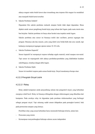 4–15

    adanya magnet maka buluh kawat akan tersambung atau terputus bila magnet itu mendekati

    atau menjauhi buluh kawat tersebut.

b. Sakelar Pembatas Induktif

    Digunakan bila sakelar pembatas mekanik ataupun buluh tidak dapat digunakan. Biasa

    dipakai untuk sensor penghitung benda kerja yang terbuat dari logam, pada suatu mesin atau

    ban berjalan. Sakelar pembatas ini hanya akan beraksi atau terpakai untuk logam.

    Sakelar pembatas atau sensor ini biasanya terdiri dari oscillator, pemicu tegangan dan

    penguat. Biasanya ada dua macam, yaitu yang dialiri arus bolak-balik dan arus searah, tapi

    keduanya mempunyai tegangan operasi antara 10–30 volts.

c. Sakelar Pembatas Kapasitif

    Sensor kapasitif ini mempunyai respons terhadap segala material, metal maupun non-metal.

    Tapi sensor ini terpengaruhi oleh adanya perubahan-perubahan yang diakibatkan keadaan

    sekelilingnya, misalnya dengan debu logam.

d. Sakelar Pembatas Optik

    Sensor ini memberi respons pada semua benda kerja. Sinyal masukannya berupa sinar.


4.2.2.2 Pengolah Sinyal Listrik


4.2.2.2.1 Relay

    Relay adalah komponen untuk penyambung saluran dan pengontrol sinyal, yang kebutuhan

energinya relatif kecil. Relay ini biasanya difungsikan dengan elektromagnet yang dihasilkan dari

kumparan. Pada awalnya relay ini digunakan pada peralatan telekomunikasi yang berfungsi

sebagai penguat sinyal. Tapi sekarang sudah umum didapatkan pada perangkat kontrol, baik

pada permesinan ataupun yang lainnya.

    Pemilihan relay yang sesuai kebutuhan harus memenuhi beberapa kriteria, antara lain:

-   Perawatan yang minim

-   Kemampuan menyambungkan beberapa saluran secara independent
 