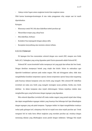 4–17

-   Adanya isolasi logam antara rangkaian kontrol dan rangkaian utama

Oleh karena keuntungan-keuntungan di atas maka penggunaan relay sampai saat ini masih

dipertahankan.

Kerugian:

-   Khususnya untuk NO, bila akan diaktifkan timbul percikan api

-   Memerlukan tempat yang cukup besar

-   Bila diaktifkan, berbunyi

-   Kontaktor bisa terpengaruh dengan adanya debu

-   Kecepatan menyambung atau memutus saluran terbatas.


4.2.2.2.2 Solenoid

    Di lapangan kita bisa menemukan solenoid dengan arus searah (DC) ataupun arus bolak

balik (AC). Sedangkan yang sering digunakan pada Electro-pneumatik adalah Solenoid DC.

    Solenoid DC secara konstruktif selalu mempunyai inti yang pejal dan terbuat dari besi lunak.

Dengan demikian mempunyai bentuk yang simple dan kokoh. Selain itu maksudnya agar

diperoleh konduktansi optimum pada medan magnet. Bila ada kelonggaran udara, tidak akan

mengakibatkan kenaikan temperature operasi, karena temperature operasi hanya akan tergantung

pada besarnya tahanan kumparan serta arus listrik yang mengalir. Bila solenoid DC diaktifkan

(switched on) maka arus listrik yang mengalir meningkat secara perlahan. Ketika arus listrik

dialirkan   ke dalam kumparan akan terjadi elektromagnet. Selama terjadinya induksi akan

menghasilkan gaya yang berlawanan dengan tegangan yang digunakan.

    Bila solenoid dipasifkan (switched off) maka medan magnet yang pernah terjadi akan hilang

dan dapat mengakibatkan tegangan induksi yang besarnya bisa beberapa kali lipat dibandingkan

dengan tegangan yang ada pada kumparan. Tegangan induksi ini dapat mengakibatkan rusaknya

isolasi pada gulungan koil, selanjutnya bila hal ini terjadi terus akan terjadi percikan api. Untuk

mengatasi hal ini maka harus dibuat rangkaian yang meredam percikan api, misalnya dengan

memasang tahanan yang dihubungkan secara paralel dengan induktansi. Sehingga bila terjadi
 