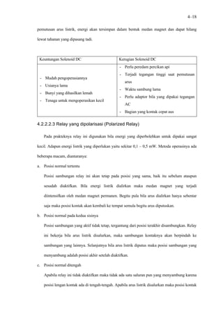 4–18

pemutusan arus listrik, energi akan tersimpan dalam bentuk medan magnet dan dapat hilang

lewat tahanan yang dipasang tadi.



 Keuntungan Solenoid DC                          Kerugian Solenoid DC
                                                  - Perlu peredam percikan api
                                                  - Terjadi tegangan tinggi saat pemutusan
 - Mudah pengoperasiannya
                                                     arus
 - Usianya lama
                                                  - Waktu sambung lama
 - Bunyi yang dihasilkan lemah
                                                  - Perlu adaptor bila yang dipakai tegangan
 - Tenaga untuk mengoperasikan kecil
                                                     AC
                                                  - Bagian yang kontak cepat aus


4.2.2.2.3 Relay yang dipolarisasi (Polarized Relay)

   Pada prakteknya relay ini digunakan bila energi yang diperbolehkan untuk dipakai sangat

kecil. Adapun energi listrik yang diperlukan yaitu sekitar 0,1 – 0,5 mW. Metoda operasinya ada

beberapa macam, diantaranya:

a. Posisi normal tertentu

    Posisi sambungan relay ini akan tetap pada posisi yang sama, baik itu sebelum ataupun

    sesudah diaktifkan. Bila energi listrik dialirkan maka medan magnet yang terjadi

    diintensifkan oleh medan magnet permanen. Begitu pula bila arus dialirkan hanya sebentar

    saja maka posisi kontak akan kembali ke tempat semula begitu arus diputuskan.

b. Posisi normal pada kedua sisinya

    Posisi sambungan yang aktif tidak tetap, tergantung dari posisi terakhir disambungkan. Relay

    ini bekerja bila arus listrik disalurkan, maka sambungan kontaknya akan berpindah ke

    sambungan yang lainnya. Selanjutnya bila arus listrik diputus maka posisi sambungan yang

    menyambung adalah posisi akhir setelah diaktifkan.

c. Posisi normal ditengah

    Apabila relay ini tidak diaktifkan maka tidak ada satu saluran pun yang menyambung karena

    posisi lengan kontak ada di tengah-tengah. Apabila arus listrik disalurkan maka posisi kontak
 
