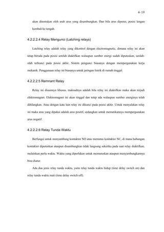 4–19

    akan ditentukan oleh arah arus yang disambungkan. Dan bila arus diputus, posisi lengan

    kembali ke tengah.


4.2.2.2.4 Relay Mengunci (Latching relays)

    Latching relay adalah relay yang dikontrol dengan electromagnetic, dimana relay ini akan

tetap berada pada posisi setelah diaktifkan walaupun sumber energi sudah diputuskan, seolah-

olah terkunci pada posisi akhir. Sistem pengunci biasanya dengan mempergunakan kerja

mekanik. Penggunaan relay ini biasanya untuk jaringan listrik di rumah tinggal.


4.2.2.2.5 Remnant Relay

    Relay ini disainnya khusus, maksudnya adalah bila relay ini diaktifkan maka akan terjadi

elektromagnet. Elektromagnet ini akan tinggal dan tetap ada walaupun sumber energinya telah

dihilangkan. Atau dengan kata lain relay ini dikunci pada posisi akhir. Untuk menyalakan relay

ini maka arus yang dipakai adalah arus positif, sedangkan untuk mematikannya mempergunakan

arus negatif.


4.2.2.2.6 Relay Tunda Waktu

    Berfungsi untuk menyambung kontaktor NO atau memutus kontaktor NC, di mana hubungan

kontaktor diputuskan ataupun disambungkan tidak langsung seketika pada saat relay diaktifkan,

melainkan perlu waktu. Waktu yang diperlukan untuk memutuskan ataupun menyambungkannya

bisa diatur.

    Ada dua jenis relay tunda waktu, yaitu relay tunda waktu hidup (time delay switch on) dan

relay tunda waktu mati (time delay switch off).
 