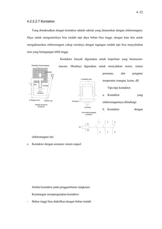 4–22

4.2.2.2.7 Kontaktor

       Yang dimaksudkan dengan kontaktor adalah sakelar yang diatuasikan dengan elektromagnet.

Daya untuk mengontrolnya bisa rendah tapi daya beban bisa tinggi, dengan kata lain untuk

mengaktuasikan elektromagnet cukup misalnya dengan tegangan rendah tapi bisa menyalurkan

arus yang bertegangan lebih tinggi.

                                       Kontaktor banyak digunakan untuk keperluan yang bermacam-

       Shielded Electromagnet
                                       macam. Misalnya digunakan untuk menyalakan motor, sistem
                           Contacts
                                                                                        pemanas,       alat        pengatur
                                                           U-shaped core
                                                                                        temperatur ruangan, keran, dll.
     Winding
                      Armature
                                                                                            Tipe-tipe kontaktor:
               Contacts
                                                                                        a. Kontaktor                   yang
    U-shaped core         Rocker arm           Armature
                                                                                        elektromagnetnya dilindungi:
           Hinged-armature
              contactor                                           Contacts
                                                                                        b. Kontaktor                dengan
                                                               Core electromagnet
                                                                   contactor



                                                                                    1      3       5
                                                                     A1
                                                          K1
                                                                     A2
                                                                                    2      4       6


       elektromagnet inti:

c. Kontaktor dengan armature sistem engsel:




       Simbol kontaktor pada penggambaran rangkaian:

       Keuntungan mempergunakan kontaktor:

-      Beban tinggi bisa diaktifkan dengan beban rendah
 