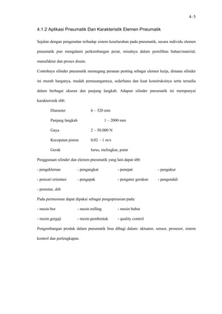 4–5

4.1.2 Aplikasi Pneumatik Dan Karakteristik Elemen Pneumatik

Sejalan dengan pengenalan terhadap sistem keseluruhan pada pneumatik, secara individu elemen

pneumatik pun mengalami perkembangan pesat, misalnya dalam pemilihan bahan/material,

manufaktur dan proses disain.

Contohnya silinder pneumatik memegang peranan penting sebagai elemen kerja, dimana silinder

ini murah harganya, mudah pemasangannya, sederhana dan kuat konstruksinya serta tersedia

dalam berbagai ukuran dan panjang langkah. Adapun silinder pneumatik ini mempunyai

karakteristik sbb:

        Diameter                6 – 320 mm

        Panjang langkah                  1 – 2000 mm

        Gaya                    2 – 50.000 N

        Kecepatan piston        0,02 – 1 m/s

        Gerak                   lurus, melingkar, putar

Penggunaan silinder dan elemen pneumatik yang lain dapat sbb:

- pengekleman          - pengangkat             - penepat             - pengukur

- pencari orientasi    - pengepak               - pengatur gerakan    - pengendali

- pemutar, dsb

Pada permesinan dapat dipakai sebagai pengoperasian pada:

- mesin bor            - mesin milling          - mesin bubut

- mesin gergaji        - mesin pembentuk        - quality control

Pengembangan produk dalam pneumatik bisa dibagi dalam: aktuator, sensor, prosesor, sistem

kontrol dan perlengkapan.
 