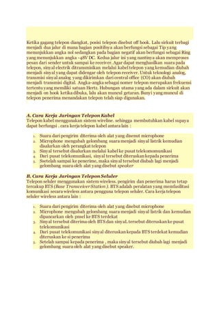 Ketika gagang telepon diangkat, posisi telepon disebut off hook. Lalu sirkuit terbagi
menjadi dua jalur di mana bagian positifnya akan berfungsi sebagai Tip yang
menunjukkan angka nol sedangkan pada bagian negatif akan berfungsi sebagai Ring
yang menunjukkan angka -48V DC. Kedua jalur ini yang nantinya akan memproses
pesan dari sender untuk sampai ke receiver. Agar dapat menghasilkan suara pada
telepon, sinyal electrik ditransmisikan melalui kabel telepon yang kemudian diubah
menjadi sinyal yang dapat didengar oleh telepon receiver. Untuk teknologi analog,
transmisi sinyal analog yang dikirimkan dari central office (CO) akan diubah
menjadi transmisi digital. Angka-angka sebagai nomer telepon merupakan frekuensi
tertentu yang memiliki satuan Hertz. Hubungan utama yang ada dalam sirkuit akan
menjadi on hook ketika dibuka, lalu akan muncul getaran. Bunyi yang muncul di
telepon penerima menandakan telepon telah siap digunakan.
A. Cara Kerja Jaringan Telepon Kabel
Telepon kabel menggunakan sistem wireline. sehingga membutuhkan kabel supaya
dapat berfungsi . cara kerja telepon kabel antara lain :
1. Suara dari pengirim diterima oleh alat yang disenut microphone
2. Microphone mengubah gelombang suara menjadi sinyal listrik kemudian
disalurkan oleh perangkat telepon
3. Sinyal tersebut disalurkan melalui kabel ke pusat telekomomunikasi
4. Dari pusat telekomunikasi, sinyal tersebut diteruskan kepada penerima
5. Ssetelah sampai ke penerime, maka sinyal tersebut diubah lagi menjadi
gelombang suara oleh alat yang disebut speaker
B. Cara Kerja Jaringan Telepon Seluler
Telepon seluler menggunakan sistem wireless. pengirim dan penerima harus tetap
tercakup BTS (Base Transceiver Station ). BTS adalah peralatan yang memfasilitasi
komunikasi secara wireless antara pengguna telepon seluler. Cara kerja telepon
seluler wireless antara lain :
1. Suara dari pengirim diterima oleh alat yang disebut microphone
2. Microphone mengubah gelombang suara menjadi sinyal listrik dan kemudian
dipancarkan oleh pnsel ke BTS terdekat
3. Sinyal tersebut diterima oleh BTS dan sinyaL tersebut diteruskan ke pusat
telekomunikasi
4. Dari pusat telekomunikasi sinyal diteruskan kepada BTS terdekat kemudian
diteruskan ke si penerima
5. Setelah sampai kepada penerima , maka sinyal tersebut diubah lagi menjadi
gelombang suara oleh alat yang disebut speaker.
 