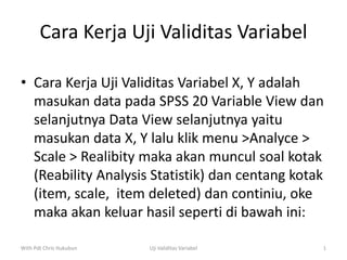 Cara Kerja Uji Validitas Variabel
• Cara Kerja Uji Validitas Variabel X, Y adalah
masukan data pada SPSS 20 Variable View dan
selanjutnya Data View selanjutnya yaitu
masukan data X, Y lalu klik menu >Analyce >
Scale > Realibity maka akan muncul soal kotak
(Reability Analysis Statistik) dan centang kotak
(item, scale, item deleted) dan continiu, oke
maka akan keluar hasil seperti di bawah ini:
With Pdt Chris Hukubun Uji Validitas Variabel 1
 