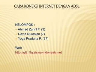 CARA KONEKSI INTERNET DENGAN ADSL 
KELOMPOK : 
 Ahmad Zuhril F. (3) 
 David Nuraslan (7) 
 Yoga Pradana P. (37) 
Web : 
http://gl2_9g.siswa-indonesia.net 
 