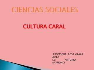 CIENCIAS SOCIALES CULTURA CARAL  PROFESORA: ROSA VILAXA AVILA I.E:            ANTONIO RAYMONDI 