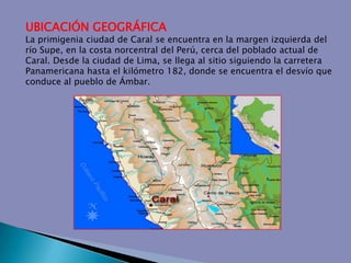 UBICACIÓN GEOGRÁFICALa primigenia ciudad de Caral se encuentra en la margen izquierda del río Supe, en la costa norcentral del Perú, cerca del poblado actual de Caral. Desde la ciudad de Lima, se llega al sitio siguiendo la carretera Panamericana hasta el kilómetro 182, donde se encuentra el desvío que conduce al pueblo de Ámbar. 