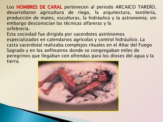Los HOMBRES DE CARAL pertenecen al periodo ARCAICO TARDÍO, desarrollaron agricultura de riego, la arquitectura, textilería, producción de mates, esculturas, la hidráulica y la astronomía; sin embargo desconocían las técnicas alfareras y laorfebrería.Esta sociedad fue dirigida por sacerdotes astrónomos especializados en calendarios agrícolas y control hidráulico. La casta sacerdotal realizaba complejos rituales en el Altar del Fuego Sagrado y en los anfiteatros donde se congregaban miles de peregrinos que llegaban con ofrendas para los dioses del agua y la tierra.
