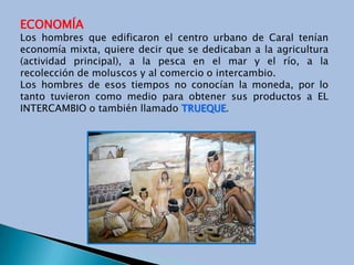 ECONOMÍALos hombres que edificaron el centro urbano de Caral tenían economía mixta, quiere decir que se dedicaban a la agricultura (actividad principal), a la pesca en el mar y el río, a la recolección de moluscos y al comercio o intercambio.Los hombres de esos tiempos no conocían la moneda, por lo tanto tuvieron como medio para obtener sus productos a EL INTERCAMBIO o también llamado TRUEQUE.