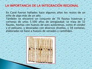 LA IMPORTANCIA DE LA INTEGRACIÓN REGIONALEn Caral fueron hallados hace algunos años los restos de un niño de algo más de un año. También se encontró un conjunto de 70 flautas traversas y cornetas de unos 5.500 años de antigüedad; se trata de 32 flautas, hechas con huesos de aves autóctonas, como el cóndor y el pelícano, y decoradas con diversos diseños, y 38 cornetas, elaboradas en base a huesos de venados y camélidos. 